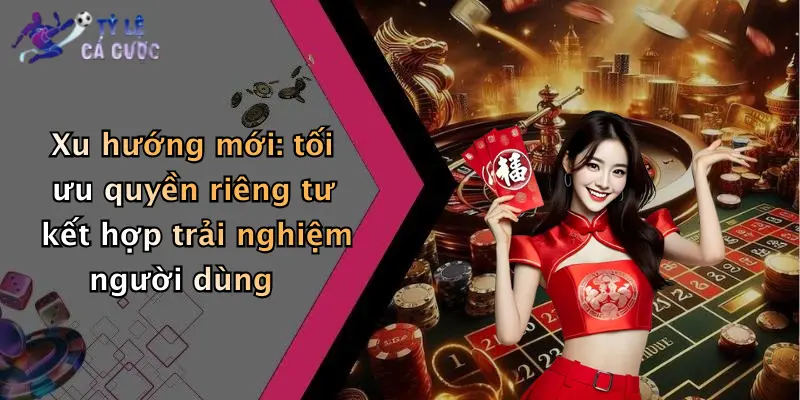 Xu hướng mới: tối ưu quyền riêng tư kết hợp trải nghiệm người dùng
